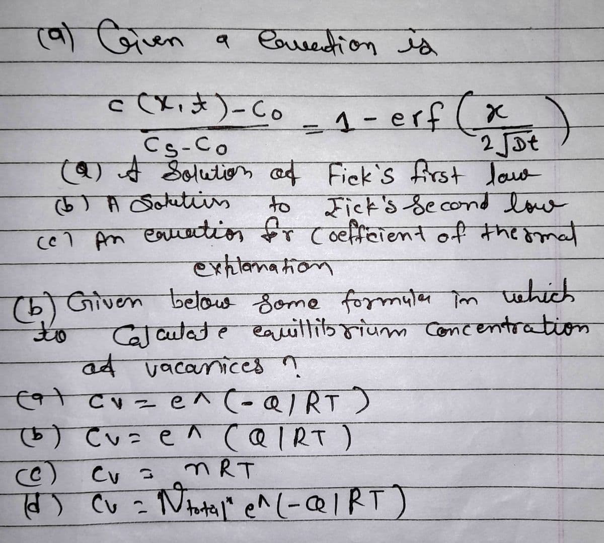 a lovation is
c (x₁x) - Co _ 1 - erf
(9) Given
1-erf (x)
Cs-Co
2 √ot
(9) A Solution of Fick's first lov
(5) A Soutiis
to
Fick's Second low
cel An equation for Coefficient of the smal
explanation
(b) Given below some formula in which
Calculate equillits rium concentration
at vacanices ?
to
cat cu = e^(-QIRT)
(b) Cv=e^ (QIRT)
(c) cv =
MRT
(d) Cu = N total" e^ (-QIRT)