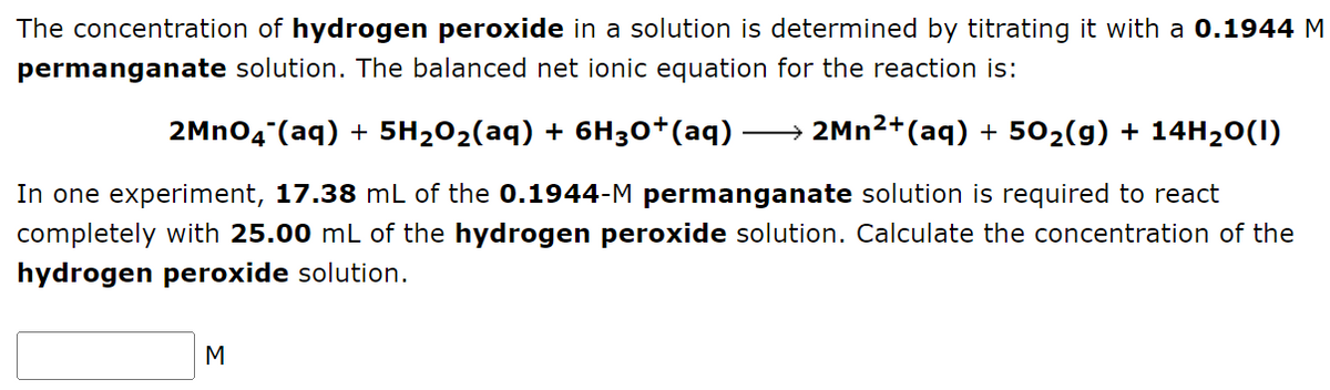 The concentration of hydrogen peroxide in a solution is determined by titrating it with a 0.1944 M
permanganate solution. The balanced net ionic equation for the reaction is:
2MnO4 (aq) + 5H₂O₂(aq) + 6H3O+(aq)
→ 2Mn²+(aq) + 50₂(g) + 14H₂O(1)
In one experiment, 17.38 mL of the 0.1944-M permanganate solution is required to react
completely with 25.00 mL of the hydrogen peroxide solution. Calculate the concentration of the
hydrogen peroxide solution.
M