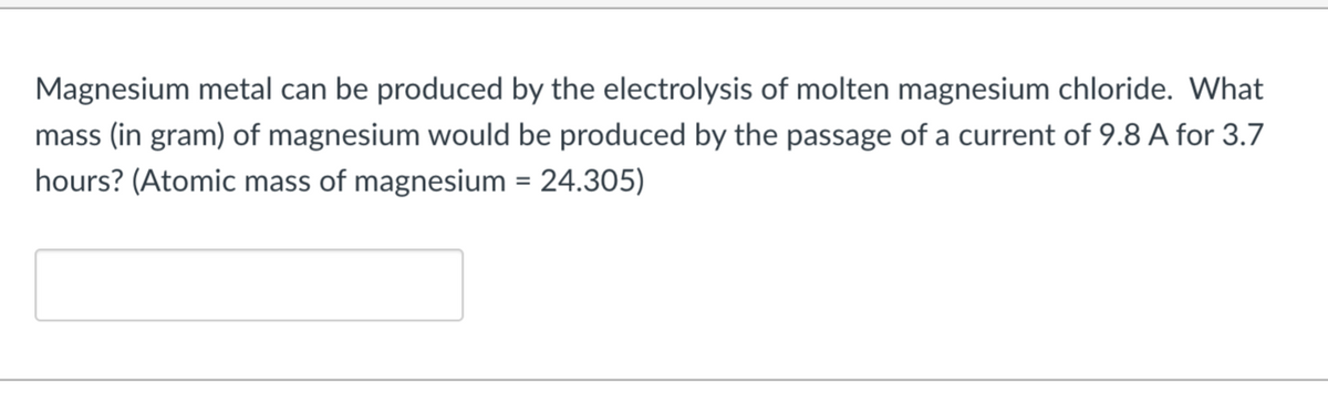 Magnesium metal can be produced by the electrolysis of molten magnesium chloride. What
mass (in gram) of magnesium would be produced by the passage of a current of 9.8 A for 3.7
hours? (Atomic mass of magnesium = 24.305)