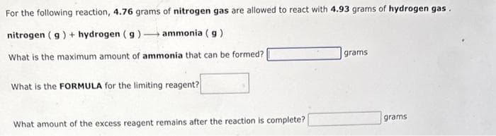 For the following reaction, 4.76 grams of nitrogen gas are allowed to react with 4.93 grams of hydrogen gas.
nitrogen (g) + hydrogen (g)
ammonia (g)
What is the maximum amount of ammonia that can be formed?
What is the FORMULA for the limiting reagent?
What amount of the excess reagent remains after the reaction is complete?
grams
grams