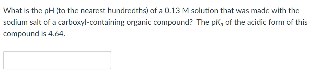 What is the pH (to the nearest hundredths) of a 0.13 M solution that was made with the
carboxyl-containing organic compound? The pK₂ of the acidic form of this
sodium salt of a
compound is 4.64.