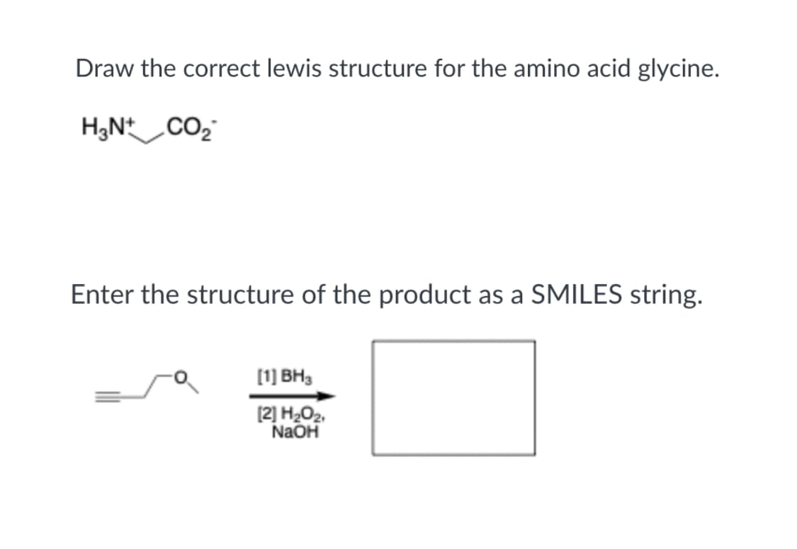 Draw the correct lewis structure for the amino acid glycine.
HạN* CO
Enter the structure of the product as a SMILES string.
[1] BH3
[2] H₂O₂,
NaOH