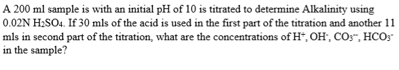 A 200 ml sample is with an initial pH of 10 is titrated to determine Alkalinity using
0.02N H₂SO4. If 30 mls of the acid is used in the first part of the titration and another 11
mls in second part of the titration, what are the concentrations of H*, OH, CO3™, HCO3
in the sample?