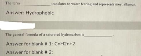 The term
Answer: Hydrophobic
translates to water fearing and represents most alkanes.
The general formula of a saturated hydrocarbon is
Answer for blank # 1: CnH2n+2
Answer for blank # 2: