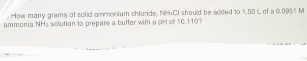 How many grams of solid ammonium chloride, NH4Cl should be added to 1.50 L of a 0.0951 M
ammonia NH3 solution to prepare a buffer with a pH of 10.110?
