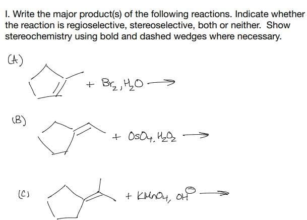 1. Write the major product(s) of the following reactions. Indicate whether
the reaction is regioselective, stereoselective, both or neither. Show
stereochemistry using bold and dashed wedges where necessary.
(A)
(B)
(C)
+
Br₂, H₂2₂0-
+0504, 1₂0₂
+ KMnO4, OH.