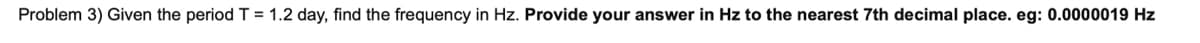 Problem 3) Given the period T = 1.2 day, find the frequency in Hz. Provide your answer in Hz to the nearest 7th decimal place. eg: 0.0000019 Hz