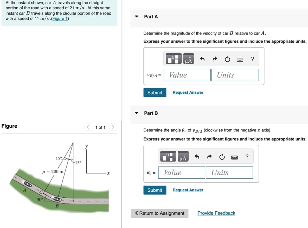 At the instant shown, car A travels along the straight
portion of the road with a speed of 21 m/s. At this same
instant car B travels along the circular portion of the road
with a speed of 11 m/s.(Figure 1)
Part A
Determine the magnitude of the velocity of car B relative to car A.
Express your answer to three significant figures and include the appropriate units.
HA
VB/A =
Value
Units
Submit
Request Answer
Part B
Figure
1 of 1
Determine the angle 0, of v B/A (clockwise from the negative x axis).
Express your answer to three significant figures and include the appropriate units.
y
15°.
HA
?
+15°
p = 200 m
O, =
Value
Units
Submit
Request Answer
30°I
( Return to Assignment
Provide Feedback
