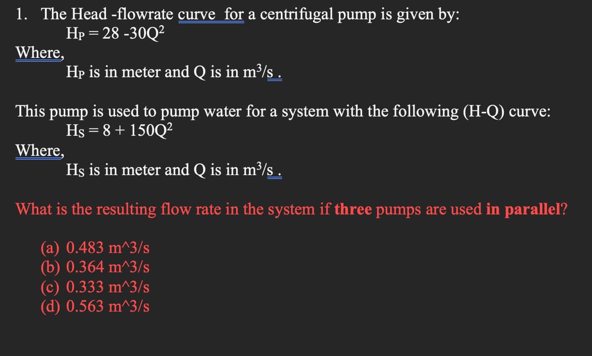 1. The Head -flowrate curve for a centrifugal pump is given by:
Hp = 28 -30Q?
Where,
Hp is in meter and Q is in m³/s .
This pump is used to pump water for a system with the following (H-Q) curve:
Hs = 8 + 150Q?
Where,
Hs is in meter and Q is in m³/s .
What is the resulting flow rate in the system if three pumps are used in parallel?
(a) 0.483 m^3/s
(b) 0.364 m^3/s
(c) 0.333 m^3/s
(d) 0.563 m^3/s

