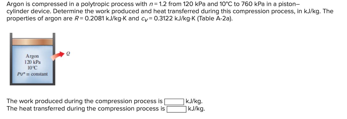 Argon is compressed in a polytropic process with n= 1.2 from 120 kPa and 10°C to 760 kPa in a piston-
cylinder device. Determine the work produced and heat transferred during this compression process, in kJ/kg. The
properties of argon are R= 0.2081 kJ/kg-K and cy= 0.3122 kJ/kg-K (Table A-2a).
Argon
120 kPa
10°C
PU" = constant
The work produced during the compression process is |
The heat transferred during the compression process is
|kJ/kg.
|kJ/kg.
