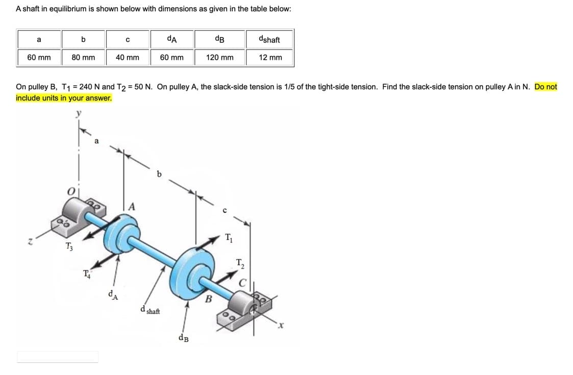A shaft in equilibrium is shown below with dimensions as given in the table below:
dA
dB
dshaft
b
a
80 mm
40 mm
60 mm
120 mm
12 mm
60 mm
On pulley B, T1 = 240 N and T2 = 50 N. On pulley A, the slack-side tension is 1/5 of the tight-side tension. Find the slack-side tension on pulley A in N. Do not
include units in your answer.
T3
d shaft
dB
