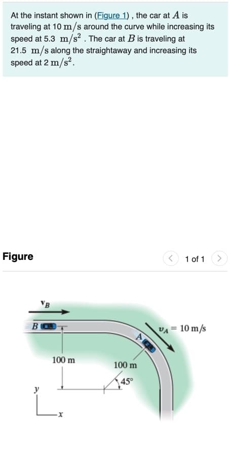 At the instant shown in (Figure 1) , the car at A is
traveling at 10 m/s around the curve while increasing its
speed at 5.3 m/s? . The car at B is traveling at
21.5 m/s along the straightaway and increasing its
speed at 2 m/s².
Figure
1 of 1
VB
B
VA= 10 m/s
100 m
100 m
45°
