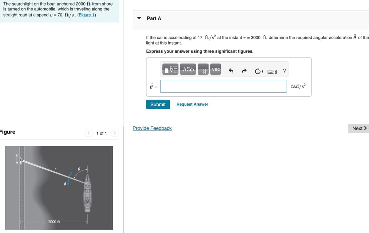 The searchlight on the boat anchored 2000 ft from shore
is turned on the automobile, which is traveling along the
straight road at a speed v = 70 ft/s. (Figure 1)
Part A
If the car is accelerating at 17 ft/s? at the instant r = 3000 ft determine the required angular acceleration 0 of the
light at this instant.
Express your answer using three significant figures.
I vec
=
rad/s²
Submit
Request Answer
Provide Feedback
Next >
Figure
1 of 1
2000 ft
KCE
