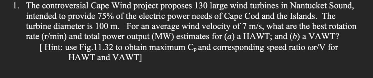 1. The controversial Cape Wind project proposes 130 large wind turbines in Nantucket Sound,
intended to provide 75% of the electric power needs of Cape Cod and the Islands. The
turbine diameter is 100 m. For an average wind velocity of 7 m/s, what are the best rotation
rate (r/min) and total power output (MW) estimates for (a) a HAWT; and (b) a VAWT?
[ Hint: use Fig.11.32 to obtain maximum Cp and corresponding speed ratio or/V for
HAWT and VAWT]

