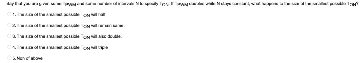 Say that you are given some TPWM and some number of intervals N to specify TON. If TPWM doubles while N stays constant, what happens to the size of the smallest possible TON?
1. The size of the smallest possible TON will half
2.
The size of the smallest possible TON will remain same.
3. The size of the smallest possible TON will also double.
4. The size of the smallest possible TON will triple
5. Non of above
