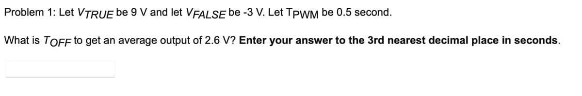 Problem 1: Let VTRUE be 9 V and let VFALSE be -3 V. Let TPWM be 0.5 second.
What is TOFF to get an average output of 2.6 V? Enter your answer to the 3rd nearest decimal place in seconds.