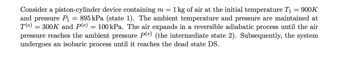 Consider a piston-cylinder device containing m = 1 kg of air at the initial temperature T1
and pressure P1 = 895 kPa (state 1). The ambient temperature and pressure are maintained at
T(e)
= 900K
= 300K and P(e)
pressure reaches the ambient pressure Pe) (the intermediate state 2). Subsequently, the system
undergoes an isobaric process until it reaches the dead state DS.
= 100 kPa. The air expands in a reversible adiabatic process until the air
