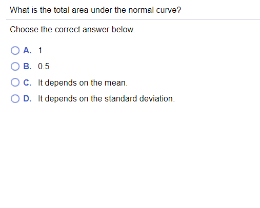 What is the total area under the normal curve?
Choose the correct answer below.
O A. 1
В. 0.5
c. It depends on the mean.
D. It depends on the standard deviation.
