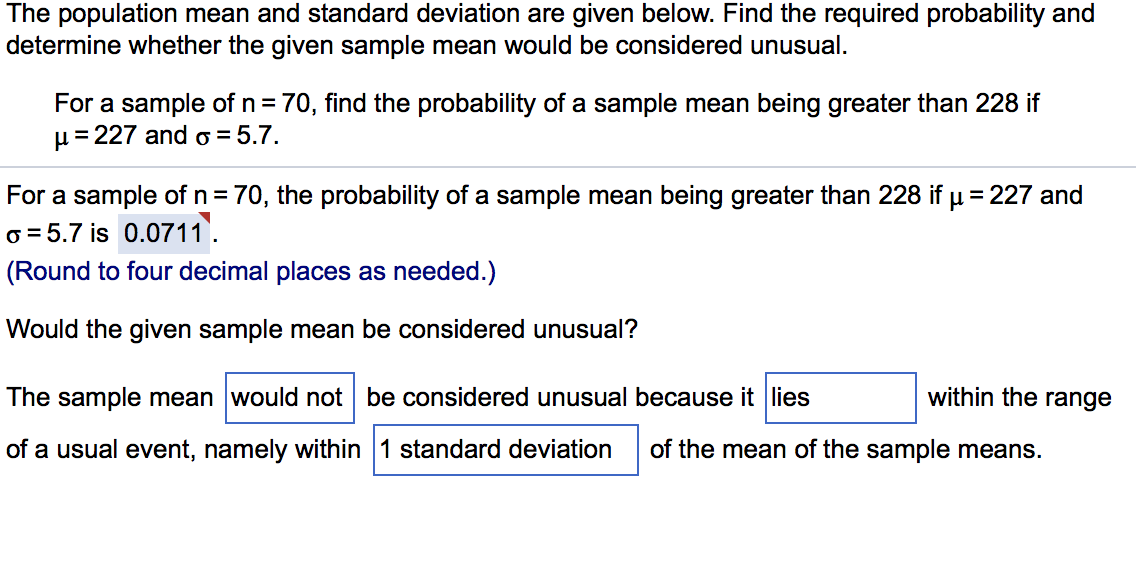 The population mean and standard deviation are given below. Find the required probability and
determine whether the given sample mean would be considered unusual.
For a sample of n = 70, find the probability of a sample mean being greater than 228 if
µ= 227 and o = 5.7.
For a sample of n = 70, the probability of a sample mean being greater than 228 if u = 227 and
o = 5.7 is 0.0711.
(Round to four decimal places as needed.)
Would the given sample mean be considered unusual?
The sample mean would not be considered unusual because it lies
within the range
of a usual event, namely within 1 standard deviation
of the mean of the sample means.
