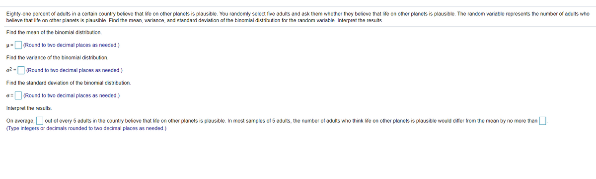 Eighty-one percent of adults in a certain country believe that life on other planets is plausible. You randomly select five adults and ask them whether they believe that life on other planets is plausible. The random variable represents the number of adults who
believe that life on other planets is plausible. Find the mean, variance, and standard deviation of the binomial distribution for the random variable. Interpret the results.
Find the mean of the binomial distribution.
u= (Round to two decimal places as needed.)
Find the variance of the binomial distribution.
o2 = (Round to two decimal places as needed.)
Find the standard deviation of the binomial distribution.
(Round to two decimal places as needed.)
Interpret the results.
On average, out of every 5 adults in the country believe that life on other planets is plausible. In most samples of 5 adults, the number of adults who think life on other planets is plausible would differ from the mean by no more than
(Type integers or decimals rounded to two decimal places as needed.)
