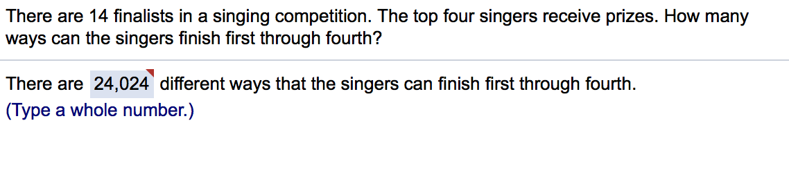 There are 14 finalists in a singing competition. The top four singers receive prizes. How many
ways can the singers finish first through fourth?
There are 24,024 different ways that the singers can finish first through fourth.
(Type a whole number.)
