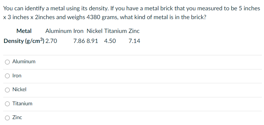 You can identify a metal using its density. If you have a metal brick that you measured to be 5 inches
x 3 inches x 2inches and weighs 4380 grams, what kind of metal is in the brick?
Metal
Aluminum Iron Nickel Titanium Zinc
Density (g/cm3) 2.70
7.86 8.91 4.50O
7.14
Aluminum
Iron
Nickel
Titanium
Zinc
