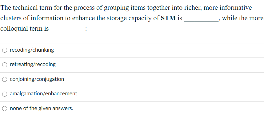 The technical term for the process of grouping items together into richer, more informative
clusters of information to enhance the storage capacity of STM is
while the more
colloquial term is
O recoding/chunking
O retreating/recoding
O conjoining/conjugation
O amalgamation/enhancement
O none of the given answers.
