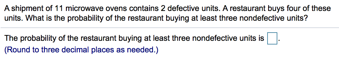 A shipment of 11 microwave ovens contains 2 defective units. A restaurant buys four of these
units. What is the probability of the restaurant buying at least three nondefective units?
The probability of the restaurant buying at least three nondefective units is
(Round to three decimal places as needed.)
