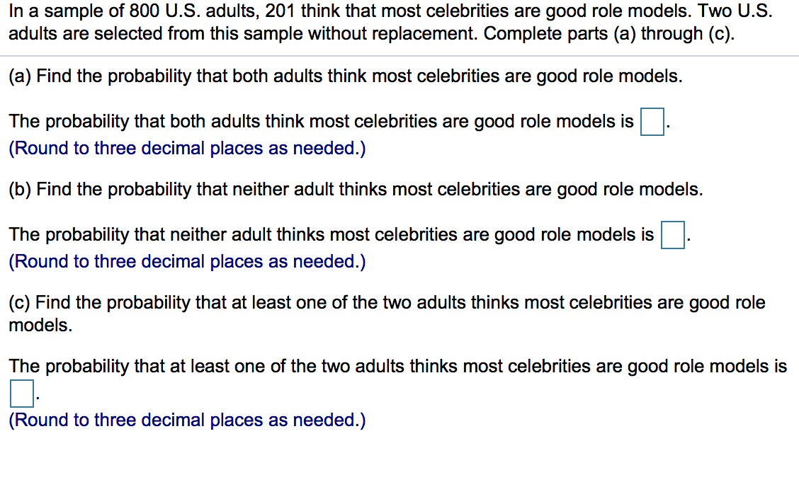 In a sample of 800 U.S. adults, 201 think that most celebrities are good role models. Two U.S.
adults are selected from this sample without replacement. Complete parts (a) through (c).
(a) Find the probability that both adults think most celebrities are good role models.
The probability that both adults think most celebrities are good role models is
(Round to three decimal places as needed.)
(b) Find the probability that neither adult thinks most celebrities are good role models.
The probability that neither adult thinks most celebrities are good role models is.
(Round to three decimal places as needed.)
(c) Find the probability that at least one of the two adults thinks most celebrities are good role
models.
The probability that at least one of the two adults thinks most celebrities are good role models is
(Round to three decimal places as needed.)

