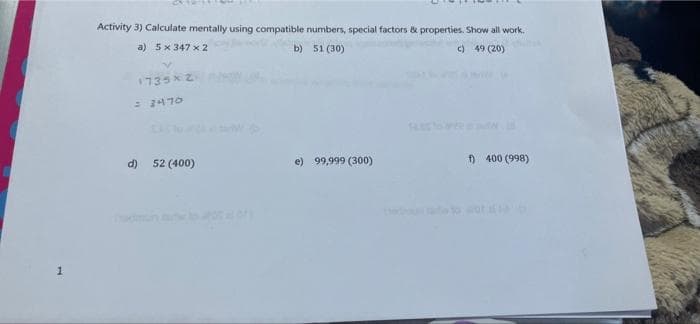 Activity 3) Calculate mentally using compatible numbers, special factors & properties. Show all work.
a) 5x 347 x 2
b) 51 (30)
c) 49 (20)
1735x2
= 2470
52 (400)
e) 99,999 (300)
f) 400 (998)
d)
