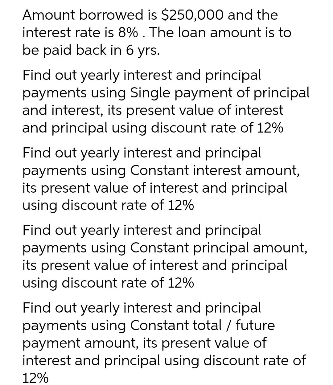 Amount borrowed is $250,000 and the
interest rate is 8% . The loan amount is to
be paid back in 6 yrs.
Find out yearly interest and principal
payments using Single payment of principal
and interest, its present value of interest
and principal using discount rate of 12%
Find out yearly interest and principal
payments using Constant interest amount,
its present value of interest and principal
using discount rate of 12%
Find out yearly interest and principal
payments using Constant principal amount,
its present value of interest and principal
using discount rate of 12%
Find out yearly interest and principal
payments using Constant total / future
payment amount, its present value of
interest and principal using discount rate of
12%
