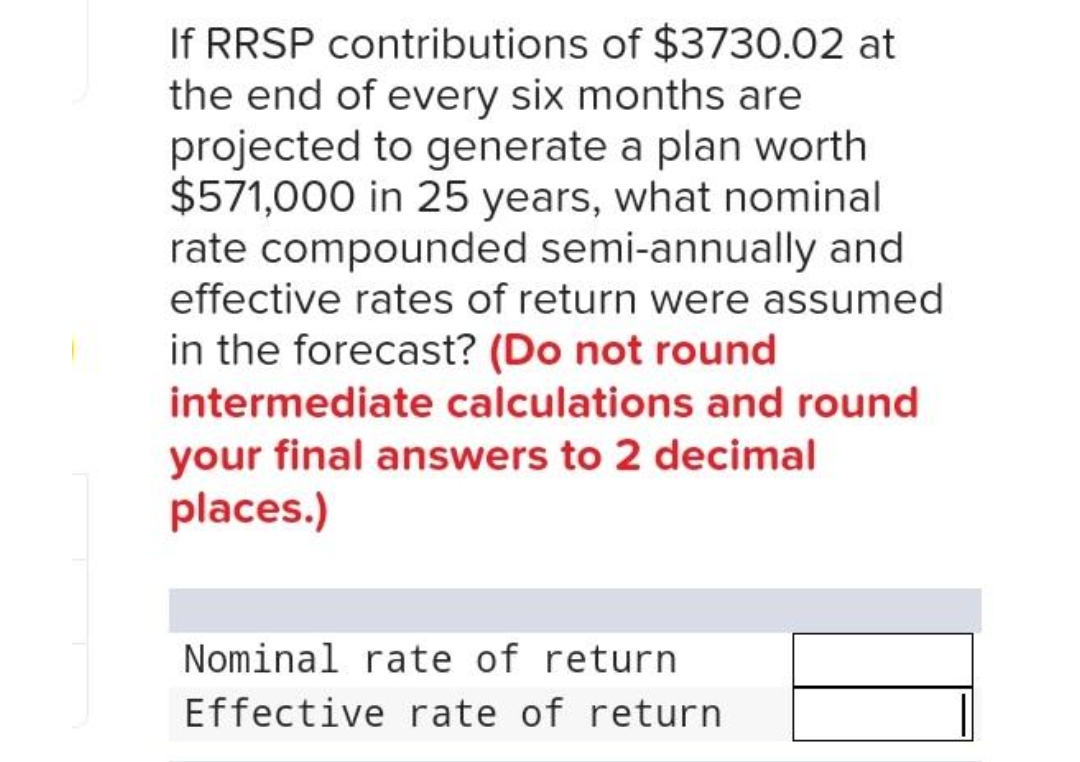 If RRSP contributions of $3730.02 at
the end of every six months are
projected to generate a plan worth
$571,000 in 25 years, what nominal
rate compounded semi-annually and
effective rates of return were assumed
in the forecast? (Do not round
intermediate calculations and round
your final answers to 2 decimal
places.)
Nominal rate of return
Effective rate of return
