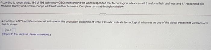 According to recent study. 160 of 496 technology CEOS from around the world responded that technological advances will transform their business and 77 responded that
resource scarcity and cimate change will transform their business. Complete parts (a) through (c) below.
a. Construct a 90% confidence interval estimate for the population proportion of tech CEOS who indicate technological advances as one of the global trends that will transform
their business.
(Round to four decimal places as needed.)
