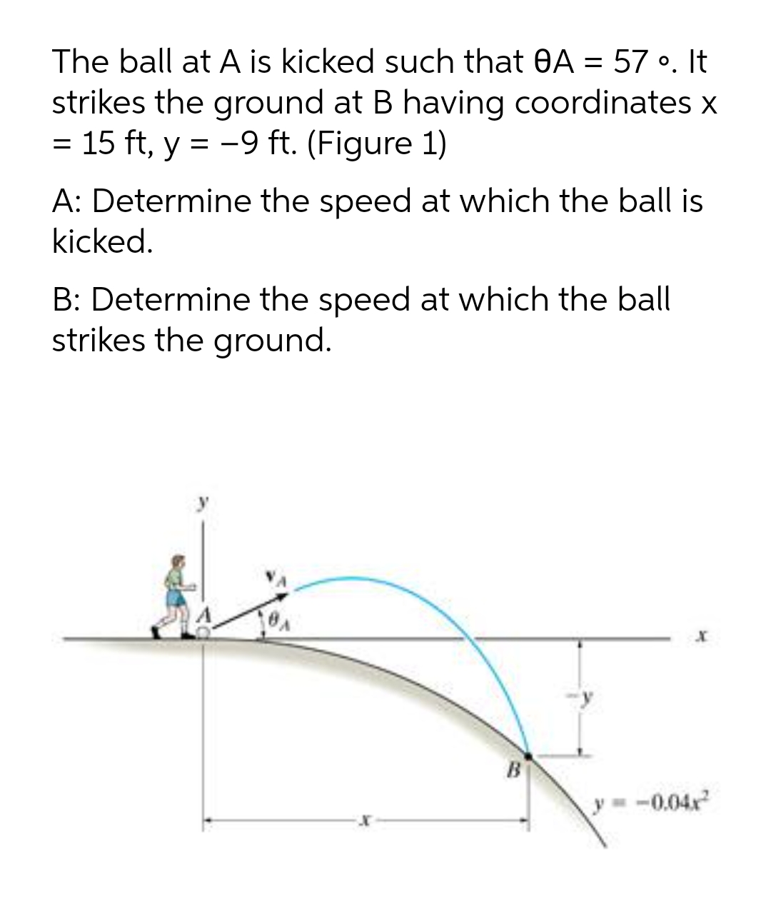 The ball at A is kicked such that 0A = 57 •. It
strikes the ground at B having coordinates x
= 15 ft, y = -9 ft. (Figure 1)
A: Determine the speed at which the ball is
kicked.
B: Determine the speed at which the ball
strikes the ground.
B
y= -0.04x
