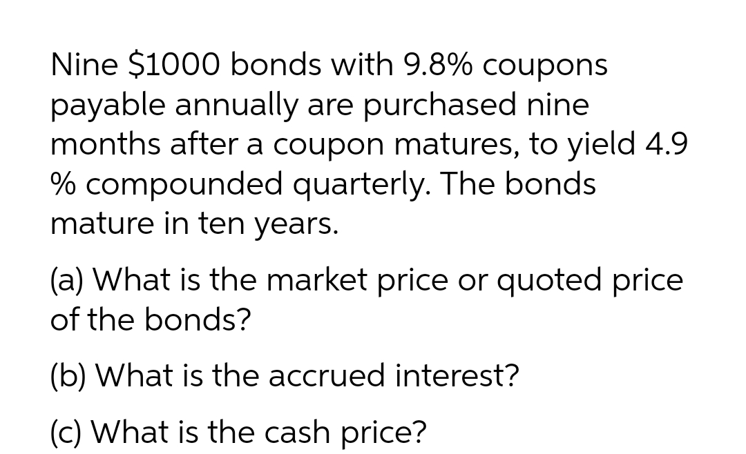 Nine $1000 bonds with 9.8% coupons
payable annually are purchased nine
months after a coupon matures, to yield 4.9
% compounded quarterly. The bonds
mature in ten years.
(a) What is the market price or quoted price
of the bonds?
(b) What is the accrued interest?
(c) What is the cash price?
