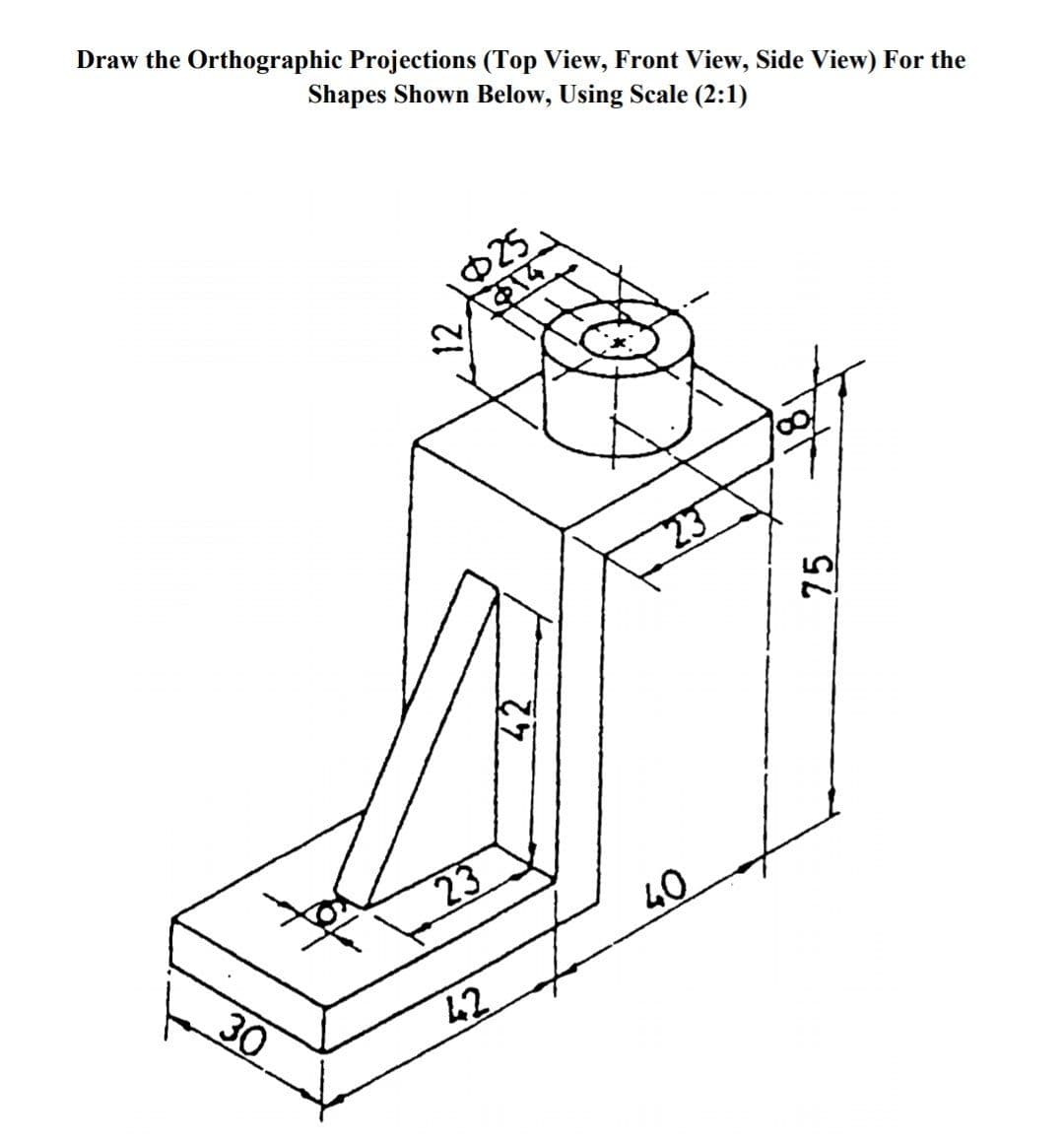 Draw the Orthographic Projections (Top View, Front View, Side View) For the
Shapes Shown Below, Using Scale (2:1)
25
$14
23
23
30
40
42
12
42
75
