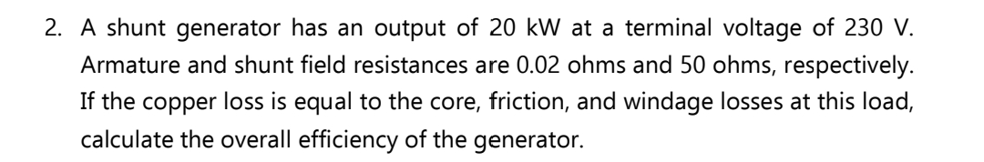 2. A shunt generator has an output of 20 kW at a terminal voltage of 230 V.
Armature and shunt field resistances are 0.02 ohms and 50 ohms, respectively.
If the copper loss is equal to the core, friction, and windage losses at this load,
calculate the overall efficiency of the generator.