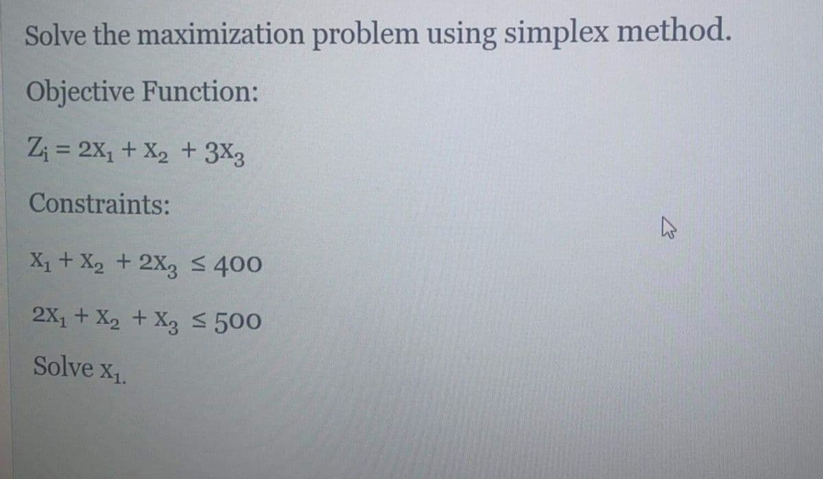 Solve the maximization problem using simplex method.
Objective Function:
Z; = 2X, + X2 + 3X3
%3D
Constraints:
X1+ X2 + 2X3 400
2X, + X2 + X3 S 500
Solve x1.
