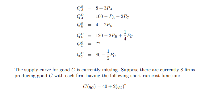 Q
Q
=
Q
=
= 8+ 3PA
100-PA-2Pc
4+2PB
QB
==
-
120 2PB + Pc
+PC
QE
= ??
Q
= 80
The supply curve for good C is currently missing. Suppose there are currently 8 firms
producing good C with each firm having the following short run cost function:
C(ac) = 40+2(gc)²