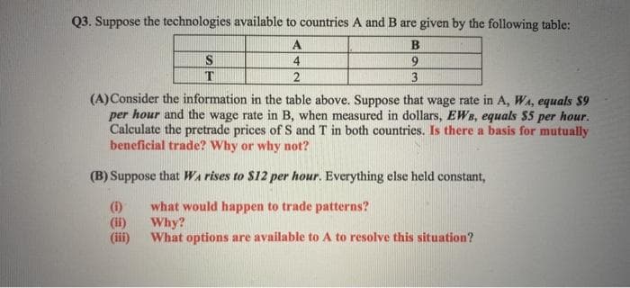 Q3. Suppose the technologies available to countries A and B are given by the following table:
A
4
9.
2
3
(A)Consider the information in the table above. Suppose that wage rate in A, WA, equals $9
per hour and the wage rate in B, when measured in dollars, EWs, equals $5 per hour.
Calculate the pretrade prices of S and T in both countries. Is there a basis for mutually
beneficial trade? Why or why not?
(B) Suppose that Wa rises to $12 per hour. Everything else held constant,
(1)
(ii)
(iii)
what would happen to trade patterns?
Why?
What options are available to A to resolve this situation?
