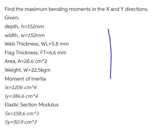 Find the maximum bending moments in the X and Y directions.
Given:
depth, h=152mm
width, w=152mm
Web Thickness, WL=5.8 mm
Flag Thickness, FT=6.6 mm
Area, A=28.6 cm^2
Weight, W=22.5kgm
Moment of Inertia
Ix=1206 cm^4
ly=386.6 cm^4
Elastic Section Modulus
Sx=158.6 cm^3
Sy=50.9 cm^3
