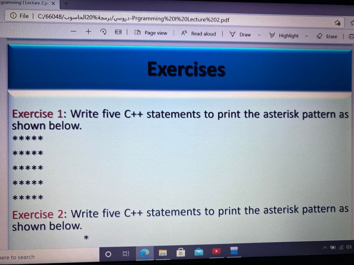 gramming I Lecture 2.p X
O File | C:/66048/w120%äzo/ -Prgramming%201%20Lecture%202.pdf
D Page view A Read aloud V Draw
E Highlight
2 Erase 6
Exercises
Exercise 1: Write five C++ statements to print the asterisk pattern as
shown below.
*****
*****
*****
*****
*****
Exercise 2: Write five C++ statements to print the asterisk pattern as
shown below.
DEV
nere to search
