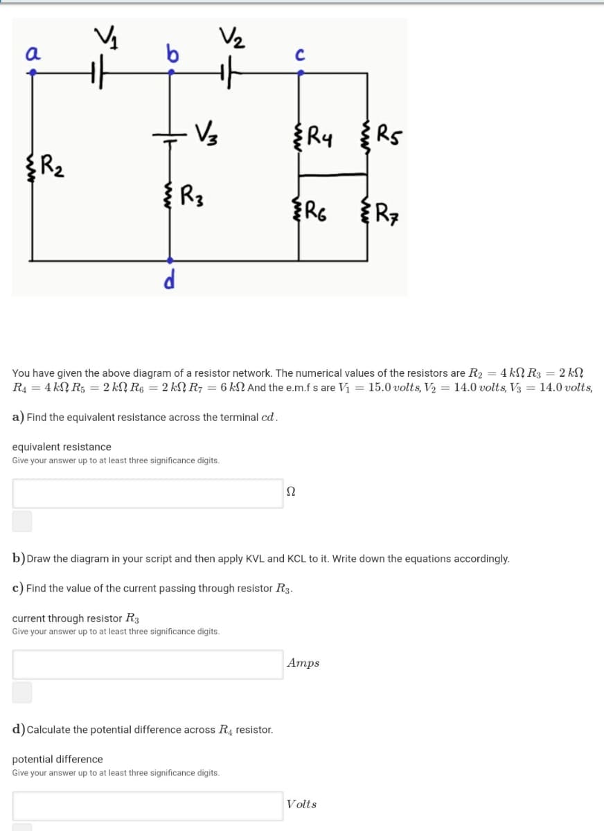 V2
a
R५ R
R2
You have given the above diagram of a resistor network. The numerical values of the resistors are R2 = 4 kN R3 = 2 kN
R4 = 4 kN R5 = 2 kN R6 = 2 kN R7 = 6 kN And the e.m.f s are Vi = 15.0 volts, V2 = 14.0 volts, V3 = 14.0 volts,
a) Find the equivalent resistance across the terminal cd.
equivalent resistance
Give your answer up to at least three significance digits.
b)Draw the diagram in your script and then apply KVL and KCL to it. Write down the equations accordingly.
c) Find the value of the current passing through resistor R3.
current through resistor R3
Give your answer up to at least three significance digits.
Атps
d)Calculate the potential difference across R4 resistor.
potential difference
Give your answer up to at least three significance digits.
Volts
