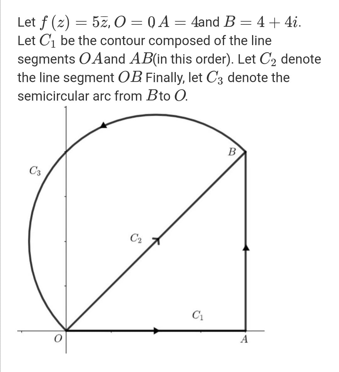 Let f (z) = 5z, O = 0 A = 4and B = 4 + 4i.
Let C1 be the contour composed of the line
segments OAand AB(in this order). Let C2 denote
the line segment OB Finally, let C3 denote the
semicircular arc from Bto O.
В
C3
C2
C1
A
