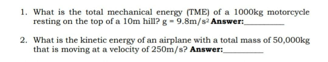 1. What is the total mechanical energy (TME) of a 1000kg motorcycle
resting on the top of a 10m hill? g = 9.8m/s² Answer:
2. What is the kinetic energy of an airplane with a total mass of 50,000kg
that is moving at a velocity of 250m/s? Answer: