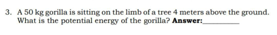 3. A 50 kg gorilla is sitting on the limb of a tree 4 meters above the ground.
What is the potential energy of the gorilla? Answer: