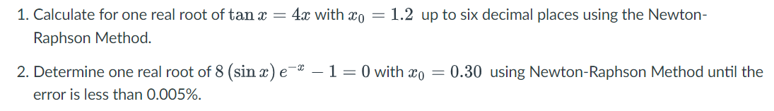 1. Calculate for one real root of tan x =
4x with xo =
1.2 up to six decimal places using the Newton-
Raphson Method.
2. Determine one real root of 8 (sin x) e¯ -1=0 with xo = 0.30 using Newton-Raphson Method until the
error is less than 0.005%.