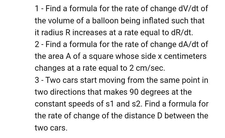 1 - Find a formula for the rate of change dv/dt of
the volume of a balloon being inflated such that
it radius R increases at a rate equal to dR/dt.
2 - Find a formula for the rate of change da/dt of
the area A of a square whose side x centimeters
changes at a rate equal to 2 cm/sec.
3- Two cars start moving from the same point in
two directions that makes 90 degrees at the
constant speeds of s1 and s2. Find a formula for
the rate of change of the distance D between the
two cars.