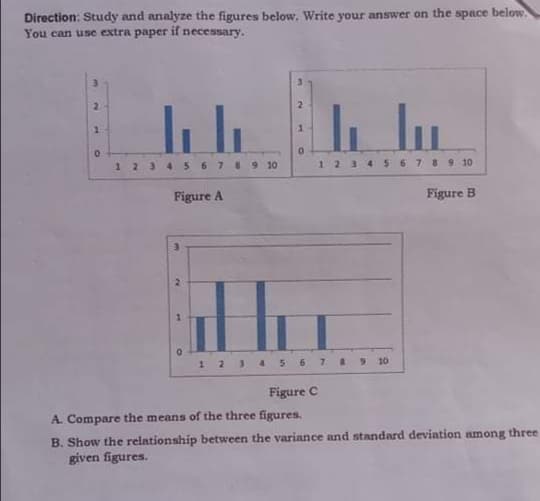 Direction: Study and analyze the figures below, Write your answer on the space below.
You can use extra paper if necessary.
3.
2.
2.
123 4 567 8 9 10
6 7 8910
1234
Figure A
Figure B
1234 S67 9 10
Figure C
A. Compare the means of the three figures.
B. Show the relationship between the variance and standard deviation among three
given figures.
