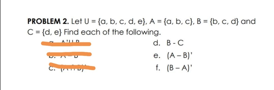PROBLEM 2. Let U = {a, b, c, d, e}, A = {a, b, c}, B = {b, c, d} and
C= {d, e} Find each of the following.
%3D
d. В - C
е. (А - B)"
C.
f. (В - A)'

